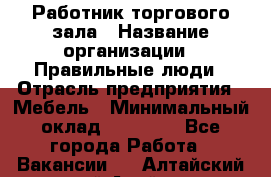 Работник торгового зала › Название организации ­ Правильные люди › Отрасль предприятия ­ Мебель › Минимальный оклад ­ 24 000 - Все города Работа » Вакансии   . Алтайский край,Алейск г.